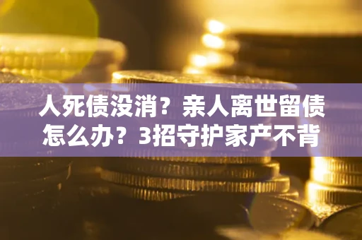 北京人死债没消？亲人离世留债怎么办？3招守护家产不背锅