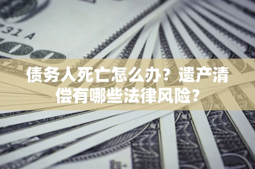 北京债务人死亡怎么办？遗产清偿有哪些法律风险？