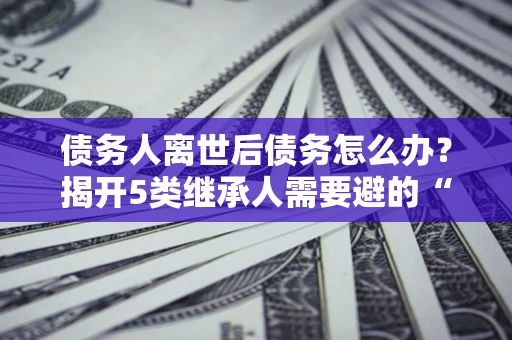 北京债务人离世后债务怎么办？揭开5类继承人需要避的“坑”